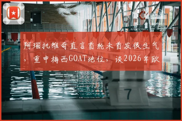 阿瑙托维奇直言首轮未首发很生气,重申梅西GOAT地位,谈2026年欧洲杯展望