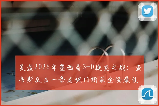 复盘2026年墨西哥3-0捷克之战:查韦斯反击一条龙破门斩获全场最佳,带你看懂中卫如何改变战局