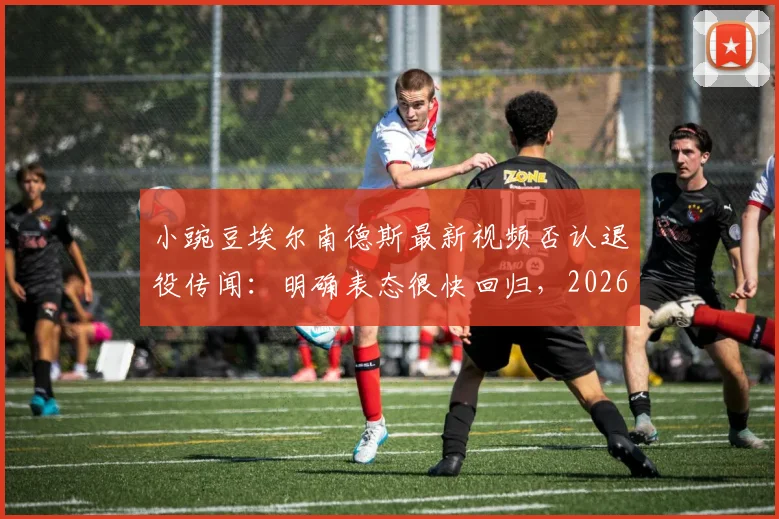 小豌豆埃尔南德斯最新视频否认退役传闻:明确表态很快回归,2026年目标引猜想