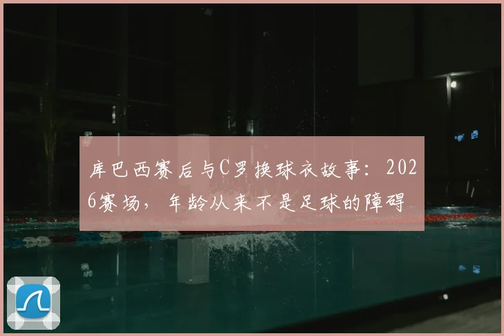 库巴西赛后与C罗换球衣故事:2026赛场,年龄从来不是足球的障碍