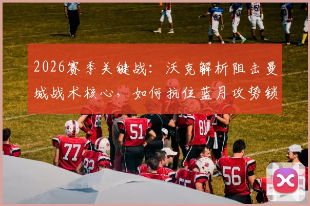 2026赛季关键战:沃克解析阻击曼城战术核心,如何抗住蓝月攻势锁定胜机