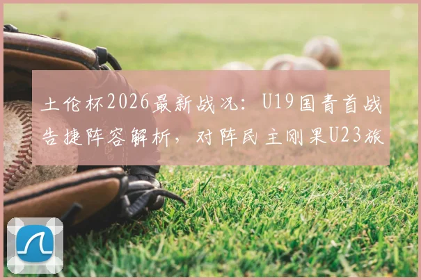 土伦杯2026最新战况:U19国青首战告捷阵容解析,对阵民主刚果U23旅欧球员名单前瞻