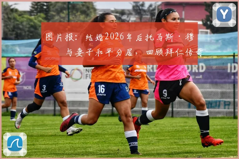 图片报：结婚2026年后托马斯·穆勒与妻子和平分居，回顾拜仁传奇球星的婚姻历程与未来