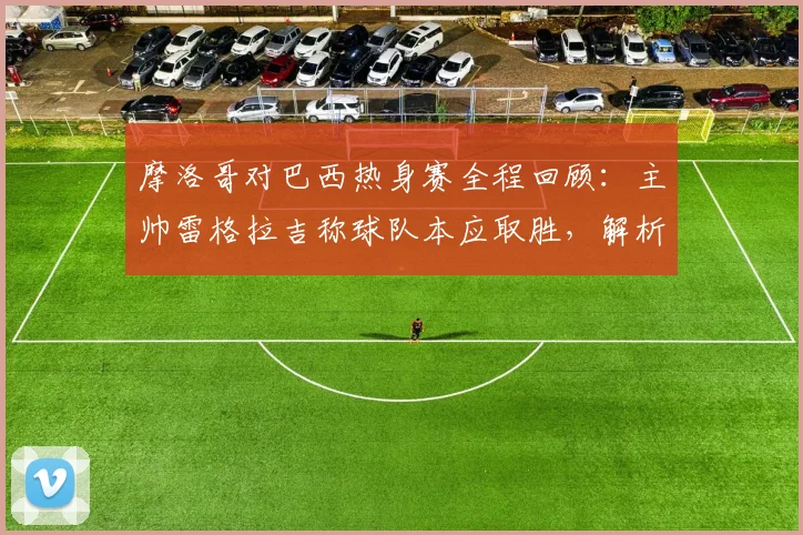 摩洛哥对巴西热身赛全程回顾：主帅雷格拉吉称球队本应取胜，解析2026年阵容与非洲球队对阵巴西战绩