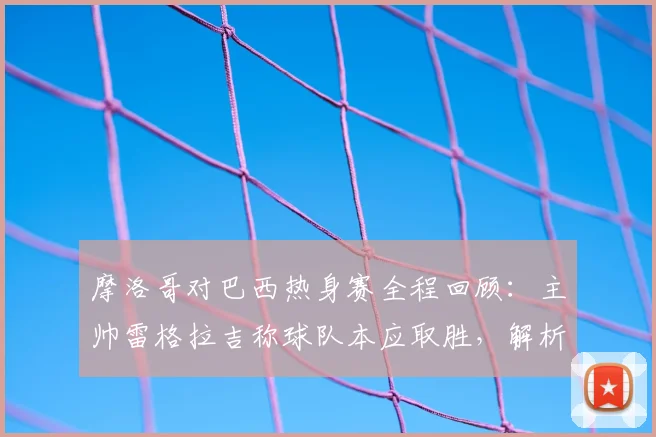 摩洛哥对巴西热身赛全程回顾:主帅雷格拉吉称球队本应取胜,解析2026年阵容与非洲球队对阵巴西战绩
