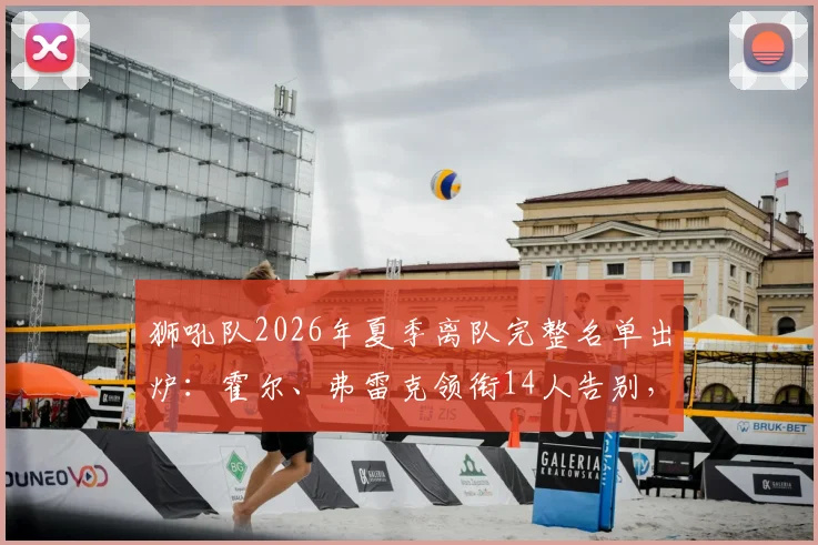 狮吼队2026年夏季离队完整名单出炉：霍尔、弗雷克领衔14人告别，球队阵容重大调整解析