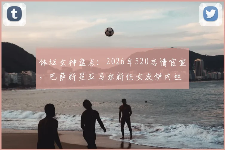 体坛女神盘点：2026年520恋情官宣，巴萨新星亚马尔新任女友伊内丝背景揭秘，超模女友颜值引热议