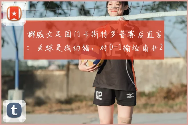 挪威女足国门卡斯特罗普赛后直言:丢球是我的错,对0-1输给南非2026世预赛结果感到无比沮丧
