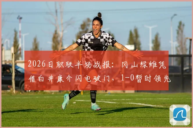 2026日职联半场战报:冈山绿雉凭借白井康介闪电破门,1-0暂时领先清水心跳,附精彩回顾与战术分析
