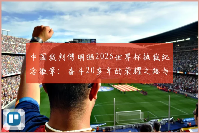 中国裁判傅明晒2026世界杯执裁纪念徽章:奋斗20多年的荣耀之路与职业裁判成长指南