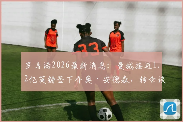 罗马诺2026最新消息:曼城接近1.2亿英镑签下乔奥·安德森,转会谈判进入最终阶段细节解读