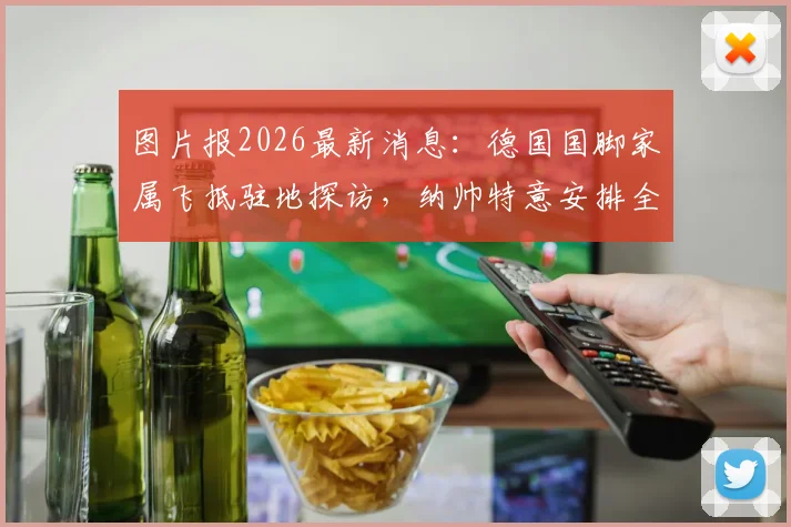 图片报2026最新消息:德国国脚家属飞抵驻地探访,纳帅特意安排全队放假一天温馨团聚