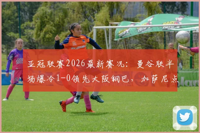亚冠联赛2026最新赛况:曼谷联半场爆冷1-0领先大阪钢巴,加萨尼点射建功视频回顾