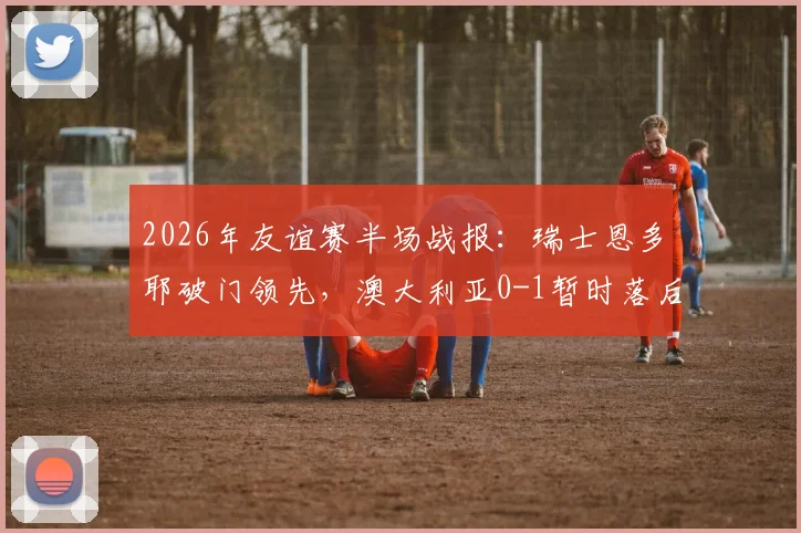 2026年友谊赛半场战报:瑞士恩多耶破门领先,澳大利亚0-1暂时落后,双方战术解析