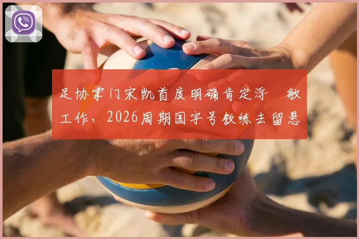 足协掌门宋凯首度明确肯定浮嶋敏工作,2026周期国字号教练去留悬念揭晓在即