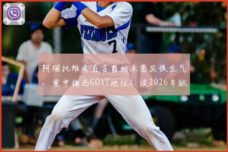 阿瑙托维奇直言首轮未首发很生气，重申梅西GOAT地位，谈2026年欧洲杯展望