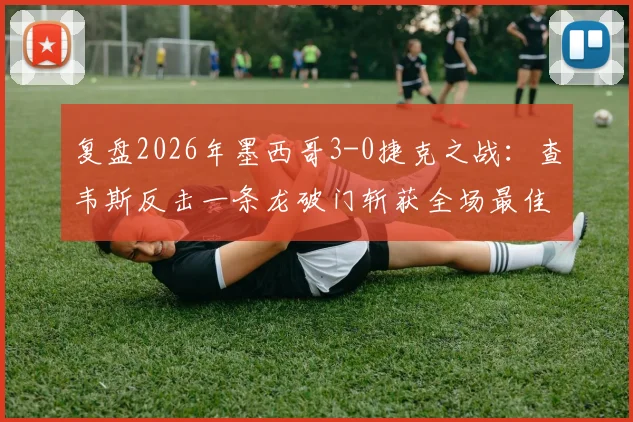 复盘2026年墨西哥3-0捷克之战：查韦斯反击一条龙破门斩获全场最佳，带你看懂中卫如何改变战局