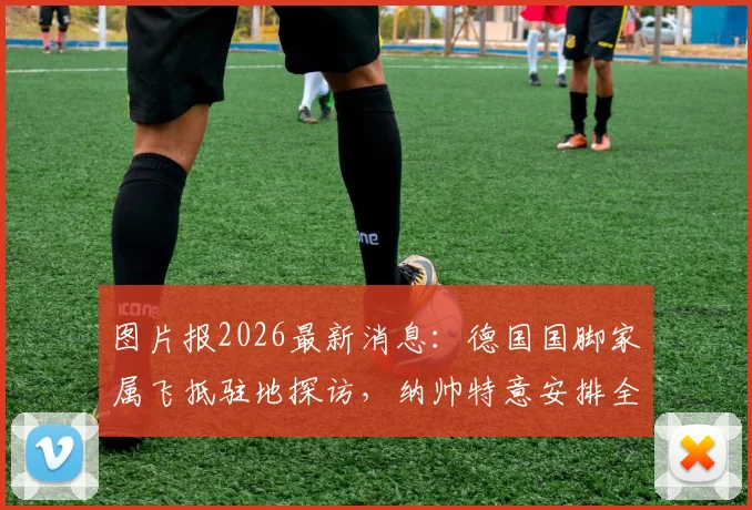 图片报2026最新消息:德国国脚家属飞抵驻地探访,纳帅特意安排全队放假一天温馨团聚
