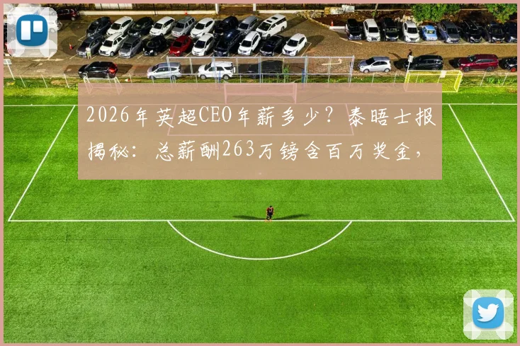 2026年英超CEO年薪多少？泰晤士报揭秘：总薪酬263万镑含百万奖金，英超高管薪资成焦点