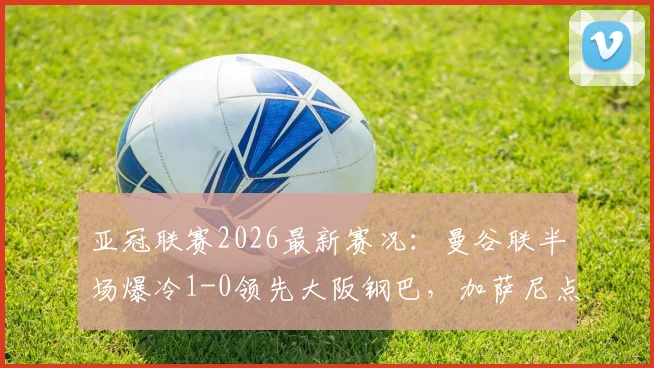 亚冠联赛2026最新赛况：曼谷联半场爆冷1-0领先大阪钢巴，加萨尼点射建功视频回顾