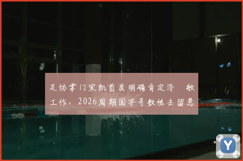 足协掌门宋凯首度明确肯定浮嶋敏工作，2026周期国字号教练去留悬念揭晓在即