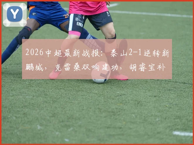 2026中超最新战报：泰山2-1逆转新鹏城，克雷桑双响建功，胡睿宝补时绝杀锁定胜局