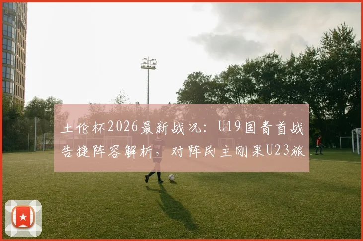 土伦杯2026最新战况:U19国青首战告捷阵容解析,对阵民主刚果U23旅欧球员名单前瞻