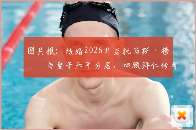 图片报:结婚2026年后托马斯·穆勒与妻子和平分居,回顾拜仁传奇球星的婚姻历程与未来