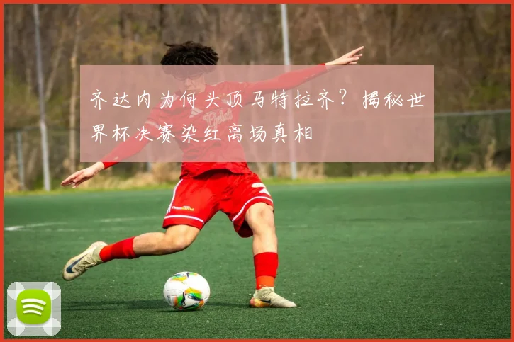 齐达内为何头顶马特拉齐？揭秘世界杯决赛染红离场真相