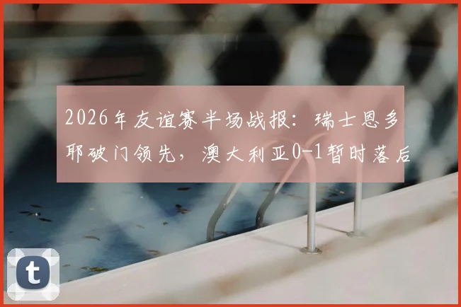 2026年友谊赛半场战报:瑞士恩多耶破门领先,澳大利亚0-1暂时落后,双方战术解析