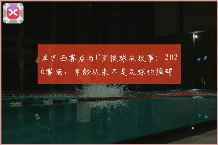 库巴西赛后与C罗换球衣故事：2026赛场，年龄从来不是足球的障碍